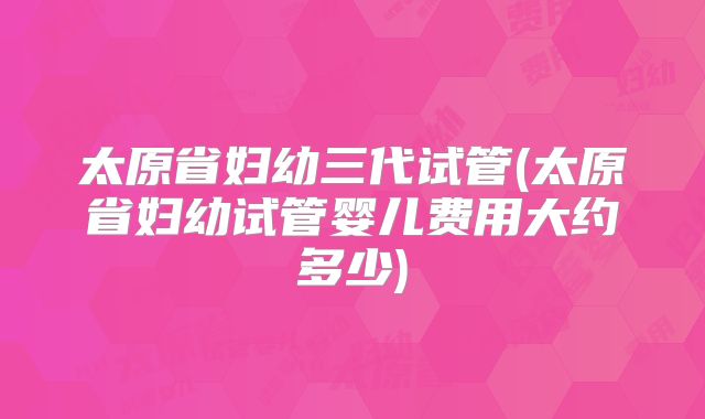 太原省妇幼三代试管(太原省妇幼试管婴儿费用大约多少)