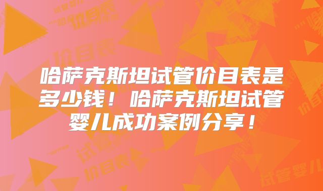 哈萨克斯坦试管价目表是多少钱！哈萨克斯坦试管婴儿成功案例分享！