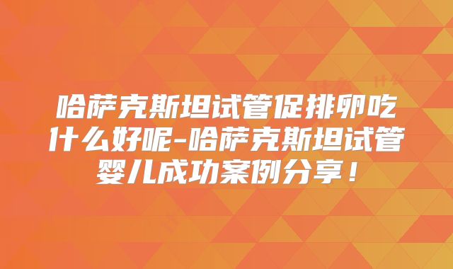 哈萨克斯坦试管促排卵吃什么好呢-哈萨克斯坦试管婴儿成功案例分享！