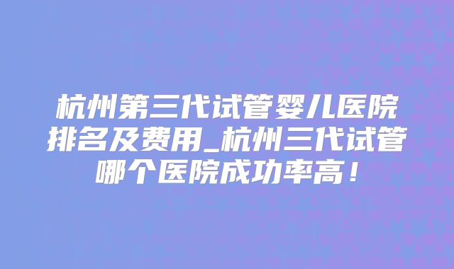 杭州第三代试管婴儿医院排名及费用_杭州三代试管哪个医院成功率高！