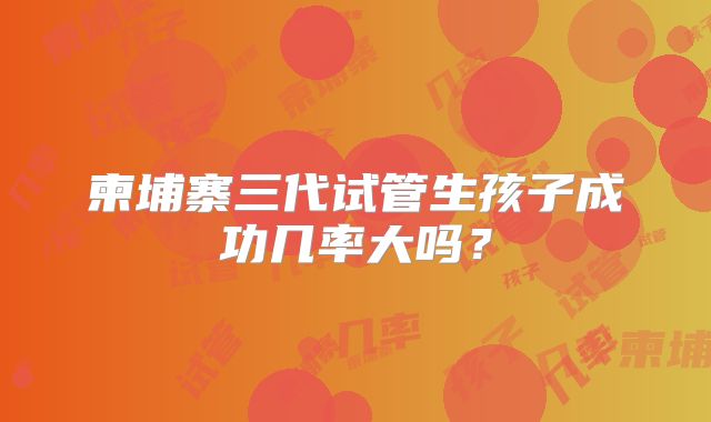 柬埔寨三代试管生孩子成功几率大吗?
