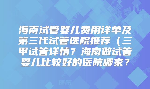海南试管婴儿费用详单及第三代试管医院推荐（三甲试管详情？海南做试管婴儿比较好的医院哪家？