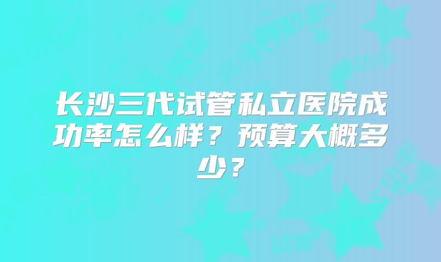 长沙三代试管私立医院成功率怎么样？预算大概多少？