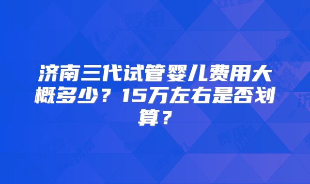 济南三代试管婴儿费用大概多少？15万左右是否划算？