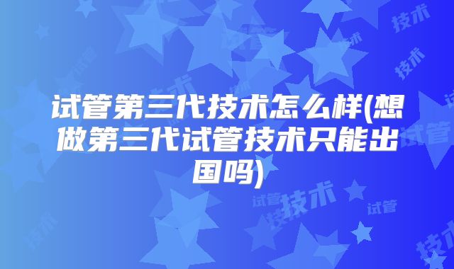 试管第三代技术怎么样(想做第三代试管技术只能出国吗)