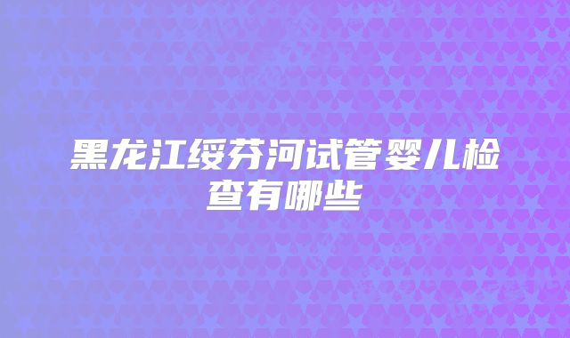 黑龙江绥芬河试管婴儿检查有哪些