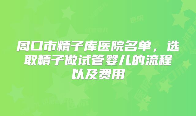 周口市精子库医院名单，选取精子做试管婴儿的流程以及费用