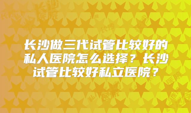 长沙做三代试管比较好的私人医院怎么选择?长沙试管比较好私立医院?