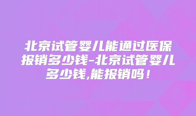 北京试管婴儿能通过医保报销多少钱-北京试管婴儿多少钱,能报销吗！