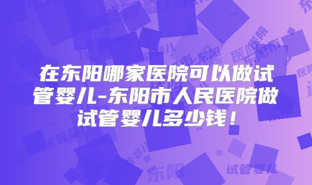 在东阳哪家医院可以做试管婴儿-东阳市人民医院做试管婴儿多少钱！