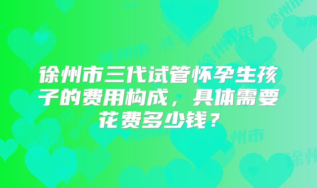 徐州市三代试管怀孕生孩子的费用构成，具体需要花费多少钱？