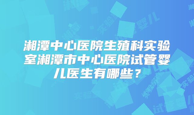 湘潭中心医院生殖科实验室湘潭市中心医院试管婴儿医生有哪些？