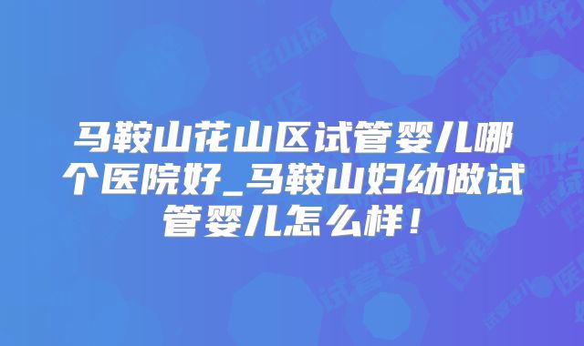 马鞍山花山区试管婴儿哪个医院好_马鞍山妇幼做试管婴儿怎么样！