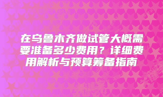 在乌鲁木齐做试管大概需要准备多少费用？详细费用解析与预算筹备指南