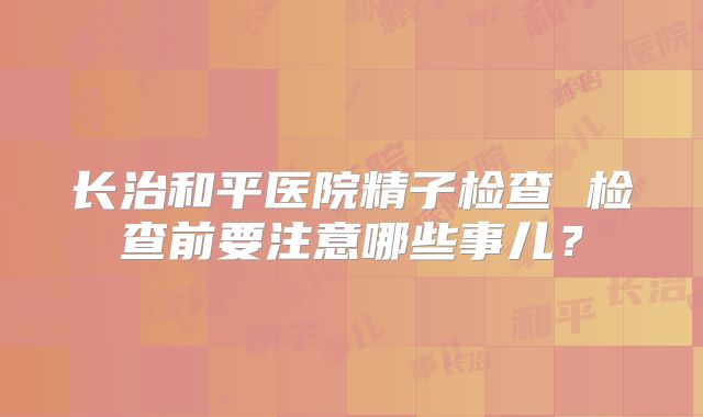 长治和平医院精子检查 检查前要注意哪些事儿？