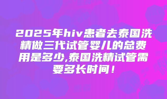 2025年hiv患者去泰国洗精做三代试管婴儿的总费用是多少,泰国洗精试管需要多长时间！