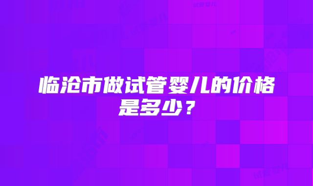 临沧市做试管婴儿的价格是多少？