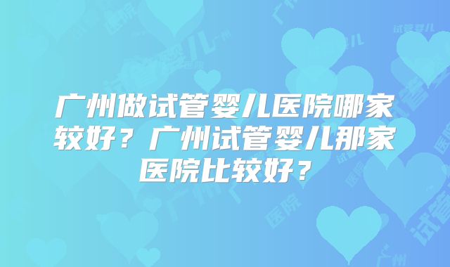 广州做试管婴儿医院哪家较好?广州试管婴儿那家医院比较好?