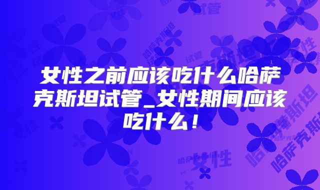女性之前应该吃什么哈萨克斯坦试管_女性期间应该吃什么！