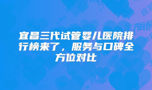 宜昌三代试管婴儿医院排行榜来了，服务与口碑全方位对比