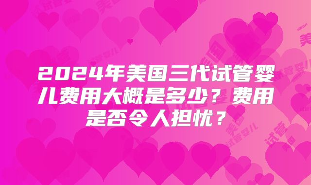 2024年美国三代试管婴儿费用大概是多少?费用是否令人担忧?