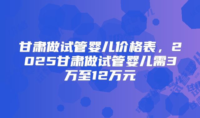甘肃做试管婴儿价格表，2025甘肃做试管婴儿需3万至12万元
