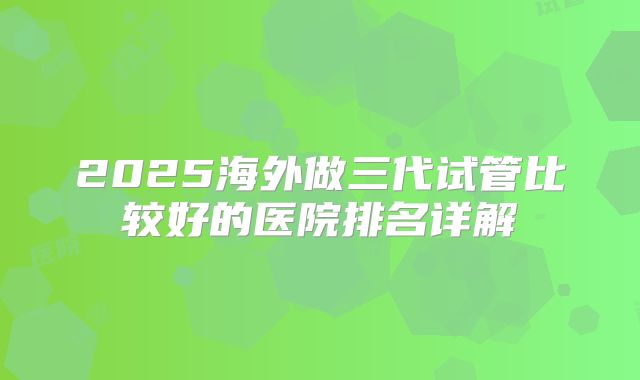 2025海外做三代试管比较好的医院排名详解