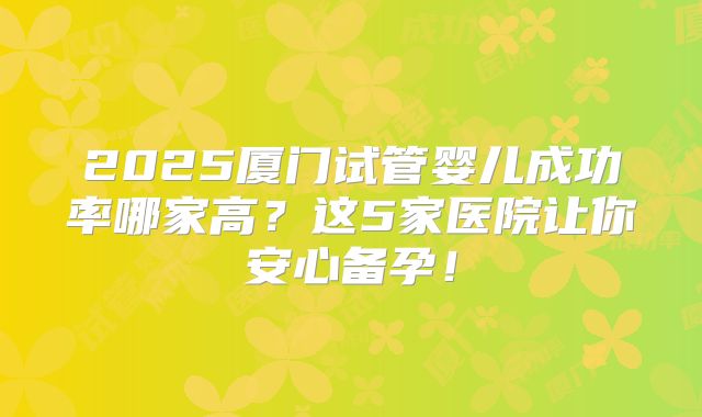 2025厦门试管婴儿成功率哪家高？这5家医院让你安心备孕！