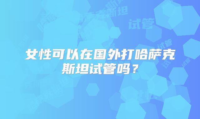 女性可以在国外打哈萨克斯坦试管吗？