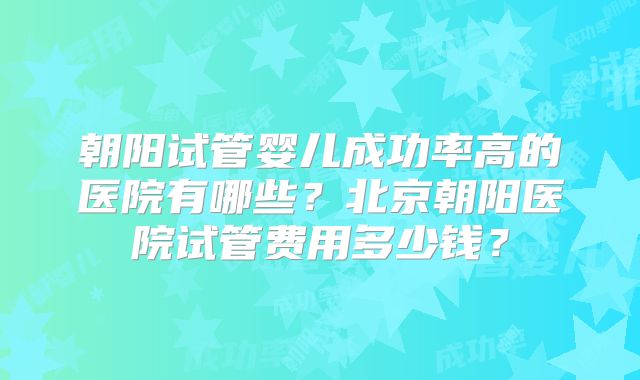 朝阳试管婴儿成功率高的医院有哪些？北京朝阳医院试管费用多少钱？