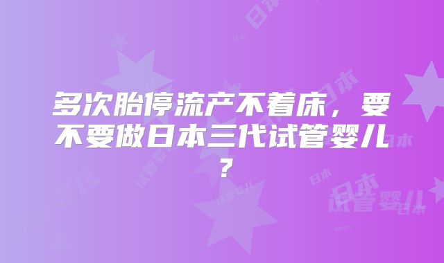 多次胎停流产不着床，要不要做日本三代试管婴儿？