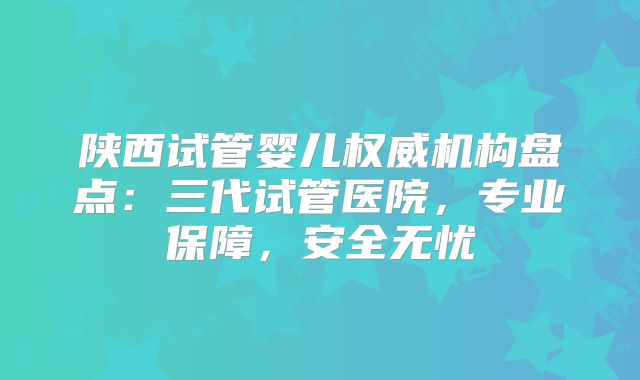 陕西试管婴儿权威机构盘点：三代试管医院，专业保障，安全无忧