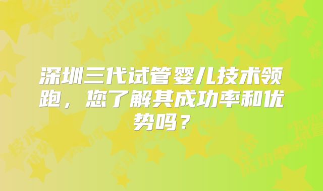 深圳三代试管婴儿技术领跑，您了解其成功率和优势吗？