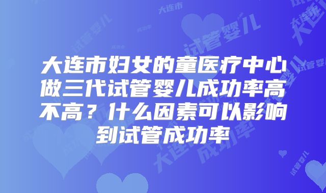 大连市妇女的童医疗中心做三代试管婴儿成功率高不高？什么因素可以影响到试管成功率