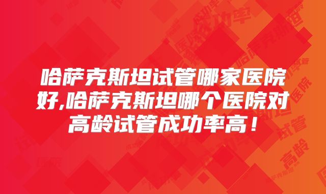 哈萨克斯坦试管哪家医院好,哈萨克斯坦哪个医院对高龄试管成功率高！