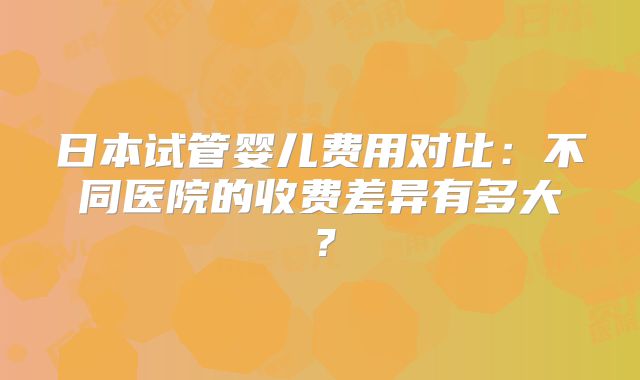 日本试管婴儿费用对比：不同医院的收费差异有多大？