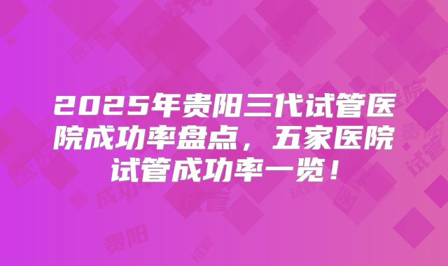 2025年贵阳三代试管医院成功率盘点，五家医院试管成功率一览！