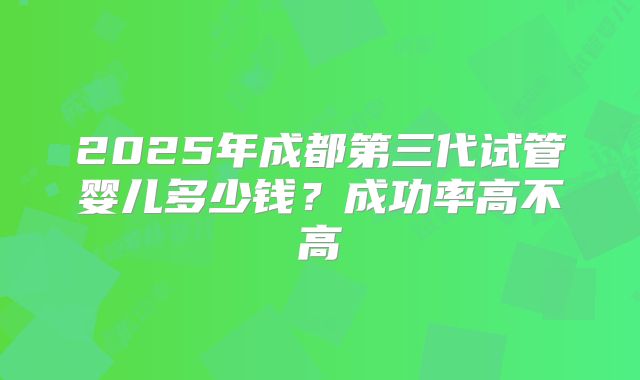 2025年成都第三代试管婴儿多少钱？成功率高不高