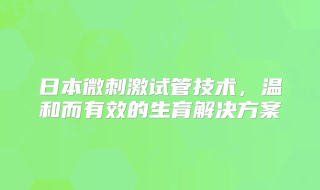 日本微刺激试管技术，温和而有效的生育解决方案