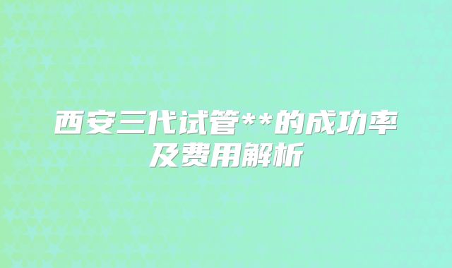 西安三代试管**的成功率及费用解析