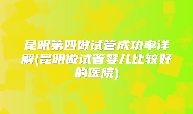昆明第四做试管成功率详解(昆明做试管婴儿比较好的医院)