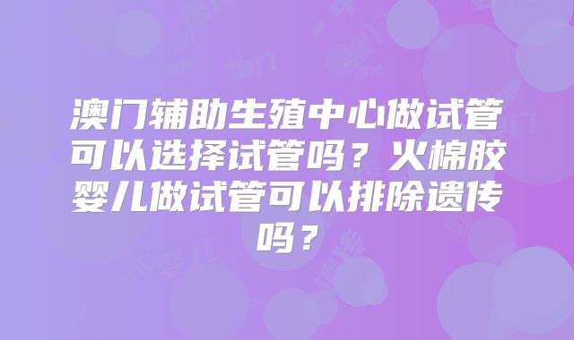 澳门辅助生殖中心做试管可以选择试管吗？火棉胶婴儿做试管可以排除遗传吗？