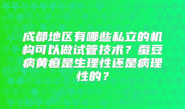 成都地区有哪些私立的机构可以做试管技术？蚕豆病黄疸是生理性还是病理性的？