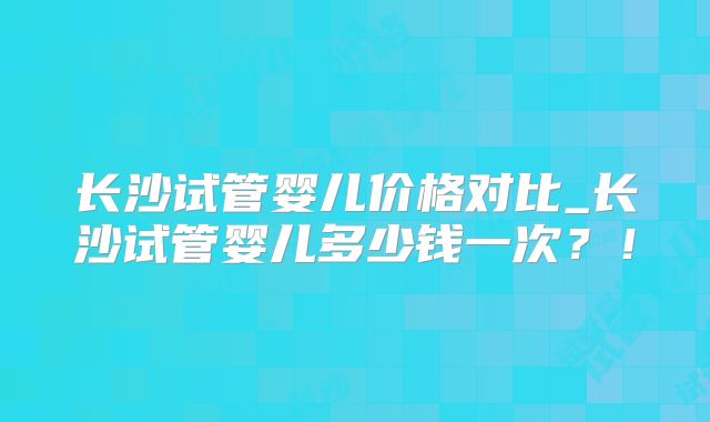 长沙试管婴儿价格对比_长沙试管婴儿多少钱一次?!