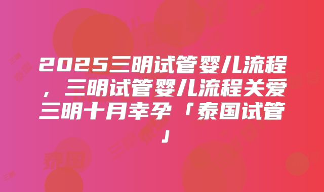 2025三明试管婴儿流程，三明试管婴儿流程关爱三明十月幸孕「泰国试管」