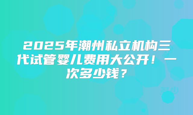 2025年潮州私立机构三代试管婴儿费用大公开！一次多少钱？
