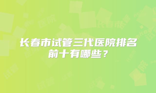 长春市试管三代医院排名前十有哪些？