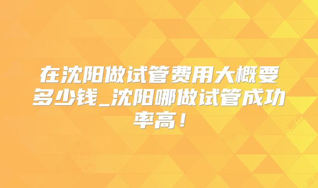 在沈阳做试管费用大概要多少钱_沈阳哪做试管成功率高！