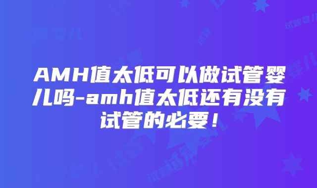 AMH值太低可以做试管婴儿吗-amh值太低还有没有试管的必要！