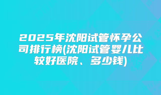 2025年沈阳试管怀孕公司排行榜(沈阳试管婴儿比较好医院、多少钱)